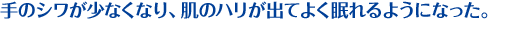 手のシワが少なくなり、肌のハリが出てよく眠れるようになった。