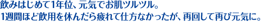 飲みはじめて1年位、元気でお肌ツルツル。 1週間ほど飲用を休んだら疲れて仕方なかったが、再回して再び元気に。