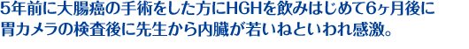 5年前に大腸癌の手術をした方にH.G.Hを飲みはじめて6ヶ月後に 胃カメラの検査後に先生から内臓が若いねといわれ感激。