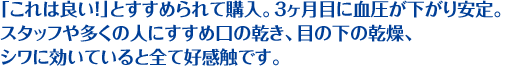 「これは良い！」とすすめられて購入。3ヶ月目に血圧が下がり安定。 スタッフや多くの人にすすめ口の乾き、目の下の乾燥、シワに効いていると全て好感触です。
