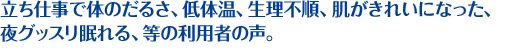 立ち仕事で体のだるさ、低体温、生理不順、肌がきれいになった、 夜グッスリ眠れる、等の利用者の声。