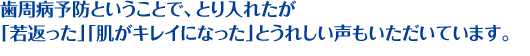歯周病予防ということで、とり入れたが「若返った」「肌がキレイになった」とうれしい声もいただいています。