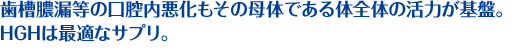 歯槽膿漏等の口腔内悪化もその母体である体全体の活力が基盤。H.G.Hは最適なサプリ。