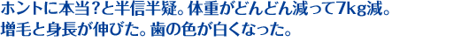 ホントに本当？と半信半疑。体重がどんどん減って7kg減。 増毛と身長が伸びた。歯の色が白くなった。