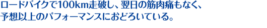 ロードバイクで100km走破し、翌日の筋肉痛もなく、予想以上のパフォーマンスにおどろいている。