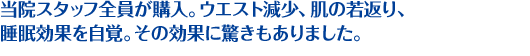 当院スタッフ全員が購入。ウエスト減少、肌の若返り、睡眠効果を自覚。その効果に驚きもありました。